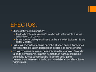 EFECTOS.
 Quien obtuviere la exención:
 Tendrá derecho a la asignación de abogado patrocinante a través
del Ministerio de Justicia.
 Estará exento total o parcialmente de los aranceles judiciales, de las
costas y costos.
 Las y los abogados tendrán derecho al pago de sus honorarios
provenientes de la condenación en costos a la parte adversa.
 En los procesos en que el beneficio sea declarado en favor de
la parte demandante, la parte demandada gozará del mismo
beneficio, que se consolidará si la acción de la parte
demandante fuere rechazada, y si no existieren condenaciones
particulares.
 