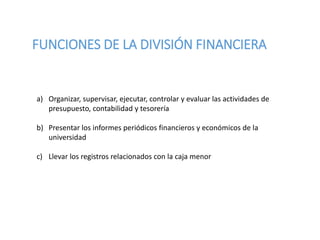 FUNCIONES DE LA DIVISIÓN FINANCIERA
a) Organizar, supervisar, ejecutar, controlar y evaluar las actividades de
presupuesto, contabilidad y tesorería
b) Presentar los informes periódicos financieros y económicos de la
universidad
c) Llevar los registros relacionados con la caja menor
 