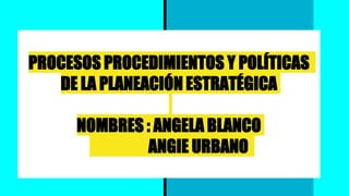 PROCESOS PROCEDIMIENTOS Y POLÍTICAS
DE LA PLANEACIÓN ESTRATÉGICA
NOMBRES : ANGELA BLANCO
ANGIE URBANO
 