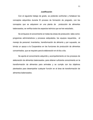 11
Justificación
Con el siguiente trabajo de grado, se pretende confrontar y fortalecer los
conceptos adquiridos durante El proceso de formación de pregrado, con los
conceptos que se adquieren en una planta de producción de alimentos
balanceados, se verifica todos los aspectos teóricos que se han estudiado.
Se enriquece el conocimiento en todas las áreas de producción, tales como:
programas administrativos y procesos estipulados, los equipos requeridos, el
manejo de personal, inventarios, transformación de alimento y por supuesto, se
brinda un apoyo a la Cooperativa en las funciones de producción de alimentos
concentrados, que se requiere para la elaboración en el día a día.
Se aporta el conocimiento adquirido y acompañamiento en los procesos de
elaboración de alimentos balanceados, para obtener suficiente conocimiento en la
transformación de alimentos para animales y se cumple con los objetivos
planteados para desempeñar cualquier función en el área de transformación de
alimentos balanceados.
 