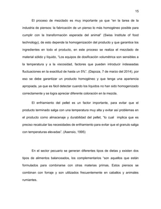 15
El proceso de mezclado es muy importante ya que “en la tarea de la
industria de piensos: la fabricación de un pienso lo más homogéneo posible para
cumplir con la transformación esperada del animal” (Swiss Institute of food
technology), de esto depende la homogenización del producto y que garantice los
ingredientes en todo el producto, en este proceso se realiza el mezclado de
material sólido y líquido, “Los equipos de dosificación volumétrica son sensibles a
la temperatura y a la viscosidad, factores que pueden introducir indeseadas
fluctuaciones en la exactitud de hasta un 5%”. (Dapoza, 7 de marzo del 2014), por
eso se debe garantizar un producto homogéneo y que tenga una apariencia
apropiada, ya que es fácil detectar cuando los líquidos no han sido homogenizado
correctamente y se logra apreciar diferente coloración en la mezcla.
El enfriamiento del pellet es un factor importante, para evitar que el
producto terminado salga con una temperatura muy alta y evitar así problemas en
el producto como almacenaje y durabilidad del pellet, “lo cual implica que es
preciso recalcular las necesidades de enfriamiento para evitar que el granulo salga
con temperaturas elevadas”. (Asensio, 1995)
En el sector pecuario se generan diferentes tipos de dietas y existen dos
tipos de alimentos balanceados, los complementarios “son aquellos que están
formulados para combinarse con otras materias primas. Estos piensos se
combinan con forraje y son utilizados frecuentemente en caballos y animales
rumiantes.
 