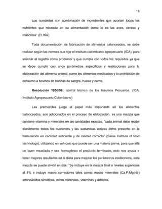 16
Los completos son combinación de ingredientes que aportan todos los
nutrientes que necesita en su alimentación como lo es las aves, cerdos y
mascotas” (ELIKA)
Toda documentación de fabricación de alimentos balanceados, se debe
realizar según las normas que rige el instituto colombiano agropecuario (ICA), para
solicitar el registro como productor y que cumpla con todos los requisitos ya que
se debe cumplir con unos parámetros específicos y restricciones para la
elaboración del alimento animal, como los alimentos medicados y la prohibición de
consumo a bovinos de harinas de sangre, hueso y carne.
Resolución 1056/96: control técnico de los Insumos Pecuarios. (ICA,
Instituto Agropecuario Colombiano)
Las premezclas juega el papel más importante en los alimentos
balanceados, son adicionados en el proceso de elaboración, es una mezcla que
contiene vitamina y minerales en las cantidades exactas, “cada animal debe recibir
diariamente todos los nutrientes y las sustancias activas como prescrito en la
formulación en cantidad suficiente y de calidad correcta” (Swiss Institute of food
technology), utilizando un vehículo que puede ser una materia prima, para que allá
un buen mezclado y sea homogéneo el producto terminado, esto nos ayuda a
tener mejores resultados en la dieta para mejorar los parámetros zootécnicos, esta
mezcla se puede dividir en dos: “Se incluye en la mezcla final a niveles superiores
al 1% e incluye macro correctores tales como: macro minerales (Ca,P,Mg,Na)
aminoácidos sintéticos, micro minerales, vitaminas y aditivos.
 