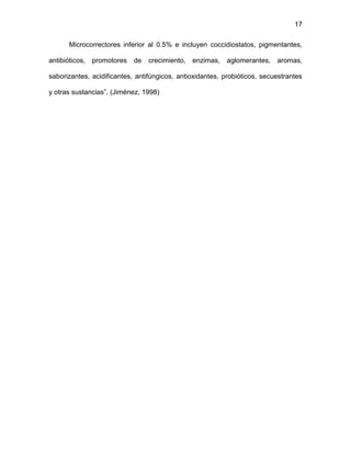 17
Microcorrectores inferior al 0.5% e incluyen coccidiostatos, pigmentantes,
antibióticos, promotores de crecimiento, enzimas, aglomerantes, aromas,
saborizantes, acidificantes, antifúngicos, antioxidantes, probióticos, secuestrantes
y otras sustancias”. (Jiménez, 1998)
 