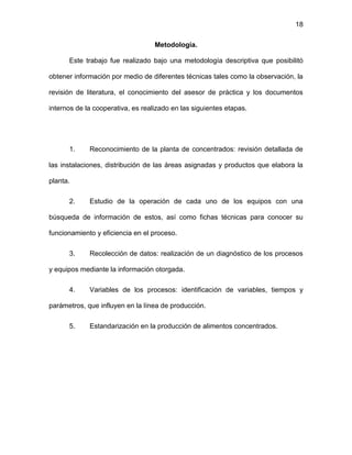 18
Metodología.
Este trabajo fue realizado bajo una metodología descriptiva que posibilitó
obtener información por medio de diferentes técnicas tales como la observación, la
revisión de literatura, el conocimiento del asesor de práctica y los documentos
internos de la cooperativa, es realizado en las siguientes etapas.
1. Reconocimiento de la planta de concentrados: revisión detallada de
las instalaciones, distribución de las áreas asignadas y productos que elabora la
planta.
2. Estudio de la operación de cada uno de los equipos con una
búsqueda de información de estos, así como fichas técnicas para conocer su
funcionamiento y eficiencia en el proceso.
3. Recolección de datos: realización de un diagnóstico de los procesos
y equipos mediante la información otorgada.
4. Variables de los procesos: identificación de variables, tiempos y
parámetros, que influyen en la línea de producción.
5. Estandarización en la producción de alimentos concentrados.
 