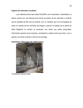 20
Ingreso de vehículos a la planta
Las materias primas que utiliza COLANTA, son nacionales o importadas, La
planta cuenta con una báscula para tomar los pesos de los vehículos y verificar
que la cantidad de MP sea la correcta, con un volcador que es el encargado de
hacer el vaciado de los vehículos que llegan a granel. Al ingreso de la planta se
debe Registrar el nombre el conductor con todos sus datos personales,
información general como empresa, procedencia, materia prima que trae, si es a
granel o en sacos, la fecha y hora en la que llegó.
Ilustración 1 Descargue de materia prima
Tomada por samuel maya.
 