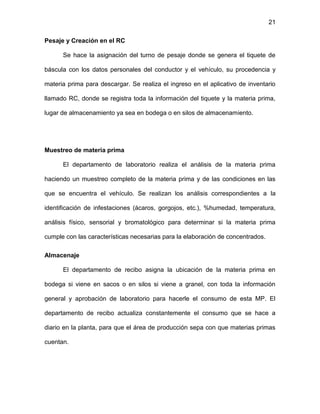 21
Pesaje y Creación en el RC
Se hace la asignación del turno de pesaje donde se genera el tiquete de
báscula con los datos personales del conductor y el vehículo, su procedencia y
materia prima para descargar. Se realiza el ingreso en el aplicativo de inventario
llamado RC, donde se registra toda la información del tiquete y la materia prima,
lugar de almacenamiento ya sea en bodega o en silos de almacenamiento.
Muestreo de materia prima
El departamento de laboratorio realiza el análisis de la materia prima
haciendo un muestreo completo de la materia prima y de las condiciones en las
que se encuentra el vehículo. Se realizan los análisis correspondientes a la
identificación de infestaciones (ácaros, gorgojos, etc.), %humedad, temperatura,
análisis físico, sensorial y bromatológico para determinar si la materia prima
cumple con las características necesarias para la elaboración de concentrados.
Almacenaje
El departamento de recibo asigna la ubicación de la materia prima en
bodega si viene en sacos o en silos si viene a granel, con toda la información
general y aprobación de laboratorio para hacerle el consumo de esta MP. El
departamento de recibo actualiza constantemente el consumo que se hace a
diario en la planta, para que el área de producción sepa con que materias primas
cuentan.
 