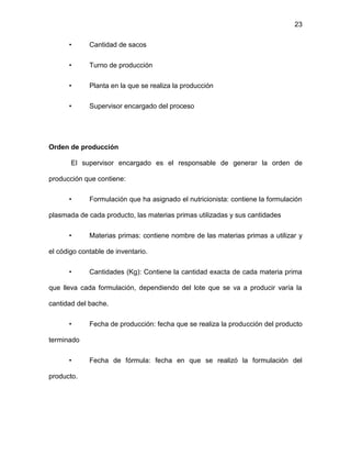 23
• Cantidad de sacos
• Turno de producción
• Planta en la que se realiza la producción
• Supervisor encargado del proceso
Orden de producción
El supervisor encargado es el responsable de generar la orden de
producción que contiene:
• Formulación que ha asignado el nutricionista: contiene la formulación
plasmada de cada producto, las materias primas utilizadas y sus cantidades
• Materias primas: contiene nombre de las materias primas a utilizar y
el código contable de inventario.
• Cantidades (Kg): Contiene la cantidad exacta de cada materia prima
que lleva cada formulación, dependiendo del lote que se va a producir varía la
cantidad del bache.
• Fecha de producción: fecha que se realiza la producción del producto
terminado
• Fecha de fórmula: fecha en que se realizó la formulación del
producto.
 