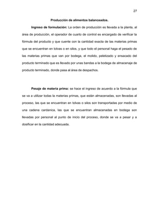 27
Producción de alimentos balanceados.
Ingreso de formulación: La orden de producción es llevada a la planta, al
área de producción, el operador de cuarto de control es encargado de verificar la
fórmula del producto y que cuente con la cantidad exacta de las materias primas
que se encuentran en tolvas o en silos, y que todo el personal haga el pesado de
las materias primas que van por bodega, el molido, peletizado y ensacado del
producto terminado que es llevado por unas bandas a la bodega de almacenaje de
producto terminado, donde pasa al área de despachos.
Pesaje de materia prima: se hace el ingreso de acuerdo a la fórmula que
se va a utilizar todas la materias primas, que están almacenadas, son llevadas al
proceso, las que se encuentran en tolvas o silos son transportadas por medio de
una cadena cardanica, las que se encuentran almacenadas en bodega son
llevadas por personal al punto de inicio del proceso, donde se va a pesar y a
dosificar en la cantidad adecuada.
 