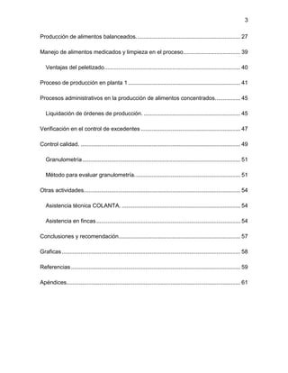 3
Producción de alimentos balanceados.................................................................. 27
Manejo de alimentos medicados y limpieza en el proceso.................................... 39
Ventajas del peletizado...................................................................................... 40
Proceso de producción en planta 1....................................................................... 41
Procesos administrativos en la producción de alimentos concentrados................ 45
Liquidación de órdenes de producción. ............................................................. 45
Verificación en el control de excedentes ............................................................... 47
Control calidad. ..................................................................................................... 49
Granulometría.................................................................................................... 51
Método para evaluar granulometría................................................................... 51
Otras actividades................................................................................................... 54
Asistencia técnica COLANTA. ........................................................................... 54
Asistencia en fincas........................................................................................... 54
Conclusiones y recomendación............................................................................. 57
Graficas................................................................................................................. 58
Referencias ........................................................................................................... 59
Apéndices.............................................................................................................. 61
 