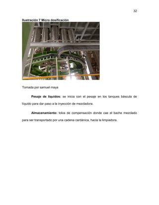 32
Ilustración 7 Micro dosificación
Tomada por samuel maya
Pesaje de líquidos: se inicia con el pesaje en los tanques báscula de
líquido para dar paso a la inyección de mezcladora.
Almacenamiento: tolva de compensación donde cae el bache mezclado
para ser transportado por una cadena cardànica, hacia la limpiadora.
 