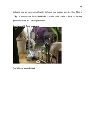 38
indicado que se vaya a dosificación del saco que pueden ser de 40kg, 20kg o
15kg, la ensacadora dependiendo del operario y del producto tiene un tiempo
promedio de 15 a 17 sacos por minuto.
Ilustración 13 Zona ensacado
Tomada por samuel maya.
 