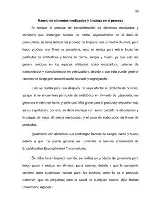 39
Manejo de alimentos medicados y limpieza en el proceso
Al realizar el proceso de transformación de alimentos medicados y
alimentos que contengan harinas de carne, especialmente en el área de
porcicultura, se debe realizar un proceso de limpieza con un bache de maíz, para
luego producir una línea de ganadería, esto se realiza para retirar todas las
partículas de antibióticos y harina de carne, sangre y hueso, ya que esto me
genera residuos en los equipos utilizados como mezcladora, cadenas de
transportador y acondicionador en peletizadora, debido a que esta puede generar
factores de riesgo por contaminación cruzada y segregación.
Esto se realiza para que después no vaya afectar el producto de bovinos,
ya que si se encuentran partículas de antibiótico en alimento de ganadería, me
generara el retiro en leche, y sería una falta grave para el productor encontrar esto
en su explotación, por esto se debe manejar con sumo cuidado la elaboración y
limpiezas de estos alimentos medicados, y el paso de elaboración de líneas de
productos.
Igualmente con alimentos que contengan harinas de sangre, carne y hueso
debido a que me puede generar en rumiantes la famosa enfermedad de
Encefalopatías Espongiformes Transmisibles.
Se debe hacer limpieza cuando, se realiza un producto de ganadería para
luego pasar a realizar un alimento para equinos, debido a que la ganadería
contiene unas sustancias nocivas para los equinos, como lo es el producto
rumensin, que es perjudicial para la salud de cualquier equino. (ICA Intituto
Colombiano Agricola)
 