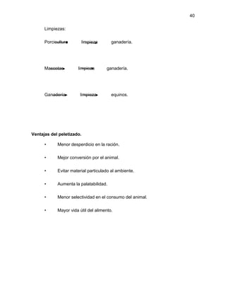 40
Limpiezas:
Porcicultura limpieza ganadería.
Mascotas limpieza ganadería.
Ganadería limpieza equinos.
Ventajas del peletizado.
• Menor desperdicio en la ración.
• Mejor conversión por el animal.
• Evitar material particulado al ambiente.
• Aumenta la palatabilidad.
• Menor selectividad en el consumo del animal.
• Mayor vida útil del alimento.
 