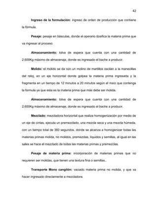 42
Ingreso de la formulación: ingreso de orden de producción que contiene
la fórmula.
Pesaje: pesaje en básculas, donde el operario dosifica la materia prima que
va ingresar al proceso
Almacenamiento: tolva de espera que cuenta con una cantidad de
2.600Kg máximo de almacenaje, donde es ingresado el bache a producir.
Molido: el molido se da con un molino de martillos oscilan a la manecillas
del reloj, en un eje horizontal donde golpea la materia prima ingresada y la
fragmenta en un tiempo de 12 minutos a 20 minutos según el maíz que contenga
la formula ya que esta es la materia prima que más debe ser molida.
Almacenamiento: tolva de espera que cuenta con una cantidad de
2.600Kg máximo de almacenaje, donde es ingresado el bache a producir.
Mezclado: mezcladora horizontal que realiza homogenización por medio de
un eje de cintas, ejecuta un premezclado, una mezcla seca y una mezcla húmeda,
con un tiempo total de 360 segundos, donde se alcanza a homogenizar todas las
materias primas molida, no molidos, premezclas, líquidos y semillas, al igual en las
sales se hace el mezclado de todas las materias primas y premezclas.
Pesaje de materia prima: incorporación de materias primas que no
requieren ser molidas, que tienen una textura fina o semillas..
Transporte Mono cangilón: vaciado materia prima no molida, y que va
hacer ingresado directamente a mezcladora.
 