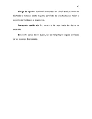 43
Pesaje de líquidos: inyección de líquidos del tanque báscula donde es
dosificado la melaza o aceite de palma por medio de unas flautas que hacen la
aspersión de líquidos en la mezcladora.
Transporte tornillo sin fin: transporta la carga hacia los ductos de
ensacado.
Ensacado: consta de dos ductos, que se manipula por un paso controlado
por los operarios de ensacado.
 