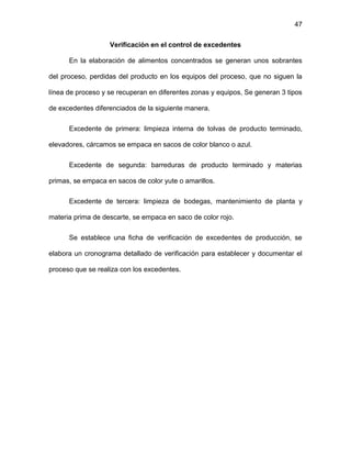 47
Verificación en el control de excedentes
En la elaboración de alimentos concentrados se generan unos sobrantes
del proceso, perdidas del producto en los equipos del proceso, que no siguen la
línea de proceso y se recuperan en diferentes zonas y equipos, Se generan 3 tipos
de excedentes diferenciados de la siguiente manera.
Excedente de primera: limpieza interna de tolvas de producto terminado,
elevadores, cárcamos se empaca en sacos de color blanco o azul.
Excedente de segunda: barreduras de producto terminado y materias
primas, se empaca en sacos de color yute o amarillos.
Excedente de tercera: limpieza de bodegas, mantenimiento de planta y
materia prima de descarte, se empaca en saco de color rojo.
Se establece una ficha de verificación de excedentes de producción, se
elabora un cronograma detallado de verificación para establecer y documentar el
proceso que se realiza con los excedentes.
 