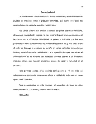 49
Control calidad.
La planta cuenta con un laboratorio donde se realizan y evalúan diferentes
pruebas de materias primas y producto terminado, que cuente con todas las
características de calidad y garantías nutricionales.
Hay varios factores que afectan la calidad del pellet, debido al transporte,
almacenaje, manipulación y carga, la más importante para tener que revisar en el
laboratorio es el PDI(índice durabilidad de pellet) la máquina que lee este
parámetro se llama durabilimetro y no puede sobrepasar un 1% y esto se da a que
el pellet se destruye y se reduce su tamaño en varias partículas formando una
harina y esto influye en la calidad debido a la inyección de vapor ejercida en el
acondicionador de la máquina del peletizado además debido a las diferentes
materias primas que manejan diferentes rangos de vapor y humedad en el
proceso.
Para Bovinos, perros, aves, equinos corresponde el 7% de finos, no
sobrepasar ese porcentaje, para que no afecte la calidad del pellet, con un rango
óptimo de 83% de PDI.
Para la porcicultura es más riguroso el porcentaje de finos, no debe
sobrepasar el 5%, con un rango óptimo de 85% de PDI.
(COLANTA)
 