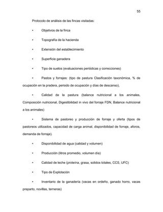 55
Protocolo de análisis de las fincas visitadas:
• Objetivos de la finca
• Topografía de la hacienda
• Extensión del establecimiento
• Superficie ganadera
• Tipo de suelos (evaluaciones periódicas y correcciones)
• Pastos y forrajes: (tipo de pastura Clasificación taxonómica, % de
ocupación en la pradera, periodo de ocupación y días de descanso),
• Calidad de la pastura (balance nutricional a los animales,
Composición nutricional, Digestibilidad in vivo del forraje FDN, Balance nutricional
a los animales)
• Sistema de pastoreo y producción de forraje y oferta (tipos de
pastoreos utilizados, capacidad de carga animal, disponibilidad de forraje, aforos,
demanda de forraje).
• Disponibilidad de agua (calidad y volumen)
• Producción (litros promedio, volumen día)
• Calidad de leche (proteína, grasa, solidos totales, CCS, UFC)
• Tipo de Explotación
• Inventario de la ganadería (vacas en ordeño, ganado horro, vacas
preparto, novillas, terneras)
 
