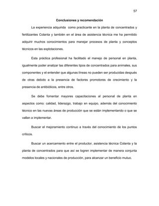 57
Conclusiones y recomendación
La experiencia adquirida como practicante en la planta de concentrados y
fertilizantes Colanta y también en el área de asistencia técnica me ha permitido
adquirir muchos conocimientos para manejar procesos de planta y conceptos
técnicos en las explotaciones.
Esta práctica profesional ha facilitado el manejo de personal en planta,
igualmente poder analizar las diferentes tipos de concentrados para animales, sus
componentes y el entender que algunas líneas no pueden ser producidas después
de otras debido a la presencia de factores promotores de crecimiento y la
presencia de antibióticos, entre otros.
Se debe fomentar mayores capacitaciones al personal de planta en
aspectos como: calidad, liderazgo, trabajo en equipo, además del conocimiento
técnico en las nuevas áreas de producción que se están implementando o que se
vallan a implementar.
Buscar el mejoramiento continuo a través del conocimiento de los puntos
críticos.
Buscar un acercamiento entre el productor, asistencia técnica Colanta y la
planta de concentrados para que así se logren implementar de manera conjunta
modelos locales y nacionales de producción, para alcanzar un beneficio mutuo.
 