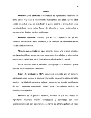 6
Glosario
Alimentos para animales: Son mezclas de ingredientes elaborados en
forma tal que respondan a requerimientos nutricionales para cada especie, edad,
estado productivo y tipo de explotación a que se destina el animal, bien 5 sea
suministrándolos como única fuente de alimento o como suplementos o
complementos de otras fuentes nutricionales.
Alimento medicado: Alimento que en su composición incluye una
sustancia anticoccidial a título preventivo, o un promotor de crecimiento que no
sea de carácter hormonal.
Alimento concentrado: es aquel alimento, rico en uno o varios principios
nutritivos digestibles y que se usa como suplemento de ensilados, forrajes, pastos,
granos o subproductos de estos, destinados para la alimentación animal.
Bache: cantidad en kilos de materia prima y/o producto terminado que se
produce en un solo ciclo de fabricación.
Orden de producción (O.P): documento generado por el aplicativo
administrativo que contiene la siguiente información: consecutivo, código contable,
nombre y cantidad del producto a elaborar, un numero de fórmula, identificación
de turno, supervisor responsable, espacio para observaciones, cantidad de
materia prima requerida.
Peletizar: es un proceso mecánico, mediante el cual una mezcla de
ingredientes finamente molidos humedecidos y calentados con vapor
(acondicionamiento), son aglomerados en forma de cilindros(pellets), al hacer
 