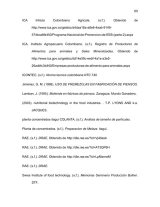 60
ICA Intituto Colombiano Agricola. (s.f.). Obtenido de
http://www.ica.gov.co/getdoc/a4daa16a-a8e8-4aab-9149-
574bca8fe450/Programa-Nacional-de-Prevencion-de-EEB-(parte-2).aspx
ICA, Instituto Agropecuario Colombiano. (s.f.). Registro de Productores de
Alimentos para animales y Sales Mineralizadas. Obtenido de
http://www.ica.gov.co/getdoc/dd14e59c-eebf-4a1e-a3e5-
26adbfc3d440/Empresas-productoras-de-alimento-para-animales.aspx
ICONTEC. (s.f.). Norma tecnica colombiana NTC 740.
Jiménez, G. M. (1998). USO DE PREMEZCLAS EN FABRICACIÓN DE PIENSOS.
Lamban, J. (1995). Molienda en fabricas de piensos. Zaragoza: Mundo Ganadero.
(2003). nutritional biotechnology in the food industries. . T.P. LYONS AND k.a.
JACQUES.
planta concentrados itagui COLANTA. (s.f.). Análisis de tamaño de partículas.
Planta de concentrados. (s.f.). Preparacion de Melaza. itagui.
RAE. (s.f.). DRAE. Obtenido de http://dle.rae.es/?id=Vj40asb
RAE. (s.f.). DRAE. Obtenido de http://dle.rae.es/?id=AT3QP6H
RAE. (s.f.). DRAE. Obtenido de http://dle.rae.es/?id=LpMamwM
RAE. (s.f.). DRAE.
Swiss Institute of food technology. (s.f.). Memorias Seminario Producción Bulher.
STF.
 