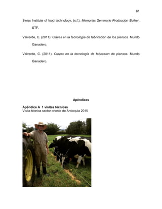 61
Swiss Institute of food technology. (s.f.). Memorias Seminario Producción Bulher.
STF.
Valverde, C. (2011). Claves en la tecnología de fabricación de los piensos. Mundo
Ganadero.
Valverde, C. (2011). Claves en la tecnología de fabricaion de piensos. Mundo
Ganadero.
Apéndices
Apéndice A 1 visitas técnicas
Visita técnica sector oriente de Antioquia 2015
 