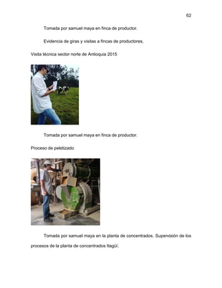 62
Tomada por samuel maya en finca de productor.
Evidencia de giras y visitas a fincas de productores.
Visita técnica sector norte de Antioquia 2015
Tomada por samuel maya en finca de productor.
Proceso de peletizado
Tomada por samuel maya en la planta de concentrados. Supervisión de los
procesos de la planta de concentrados Itagüí.
 