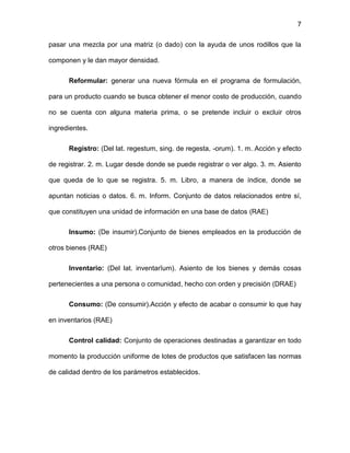7
pasar una mezcla por una matriz (o dado) con la ayuda de unos rodillos que la
componen y le dan mayor densidad.
Reformular: generar una nueva fórmula en el programa de formulación,
para un producto cuando se busca obtener el menor costo de producción, cuando
no se cuenta con alguna materia prima, o se pretende incluir o excluir otros
ingredientes.
Registro: (Del lat. regestum, sing. de regesta, -orum). 1. m. Acción y efecto
de registrar. 2. m. Lugar desde donde se puede registrar o ver algo. 3. m. Asiento
que queda de lo que se registra. 5. m. Libro, a manera de índice, donde se
apuntan noticias o datos. 6. m. Inform. Conjunto de datos relacionados entre sí,
que constituyen una unidad de información en una base de datos (RAE)
Insumo: (De insumir).Conjunto de bienes empleados en la producción de
otros bienes (RAE)
Inventario: (Del lat. inventarĭum). Asiento de los bienes y demás cosas
pertenecientes a una persona o comunidad, hecho con orden y precisión (DRAE)
Consumo: (De consumir).Acción y efecto de acabar o consumir lo que hay
en inventarios (RAE)
Control calidad: Conjunto de operaciones destinadas a garantizar en todo
momento la producción uniforme de lotes de productos que satisfacen las normas
de calidad dentro de los parámetros establecidos.
 