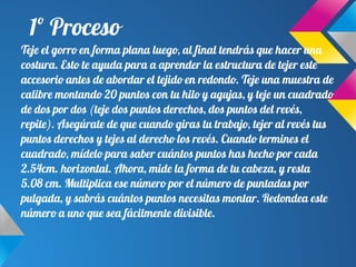 1º Proceso
Teje el gorro en forma plana luego, al final tendrás que hacer una
costura. Esto te ayuda para a aprender la estructura de tejer este
accesorio antes de abordar el tejido en redondo. Teje una muestra de
calibre montando 20 puntos con tu hilo y agujas, y teje un cuadrado
de dos por dos (teje dos puntos derechos, dos puntos del revés,
repite). Asegúrate de que cuando giras tu trabajo, tejer al revés tus
puntos derechos y tejes al derecho los revés. Cuando termines el
cuadrado, mídelo para saber cuántos puntos has hecho por cada
2.54cm. horizontal. Ahora, mide la forma de tu cabeza, y resta
5.08 cm. Multiplica ese número por el número de puntadas por
pulgada, y sabrás cuántos puntos necesitas montar. Redondea este
número a uno que sea fácilmente divisible.
 