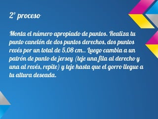 2º proceso
Monta el número apropiado de puntos. Realiza tu
punto canelón de dos puntos derechos, dos puntos
revés por un total de 5,08 cm.. Luego cambia a un
patrón de punto de jersey (teje una fila al derecho y
una al revés, repite) y teje hasta que el gorro llegue a
tu altura deseada.
 
