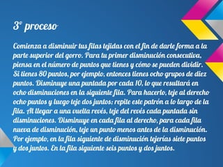 3º proceso
Comienza a disminuir tus filas tejidas con el fin de darle forma a la
parte superior del gorro. Para tu primer disminución consecutiva,
piensa en el número de puntos que tienes y cómo se pueden dividir.
Si tienes 80 puntos, por ejemplo, entonces tienes ocho grupos de diez
puntos. Disminuye una puntada por cada 10, lo que resultará en
ocho disminuciones en la siguiente fila. Para hacerlo, teje al derecho
ocho puntos y luego teje dos juntos; repite este patrón a lo largo de la
fila. Al llegar a una vuelta revés, teje del revés cada puntada sin
disminuciones. Disminuye en cada fila al derecho, para cada fila
nueva de disminución, teje un punto menos antes de la disminución.
Por ejemplo, en la fila siguiente de disminución tejerías siete puntos
y dos juntos. En la fila siguiente seis puntos y dos juntos.
 