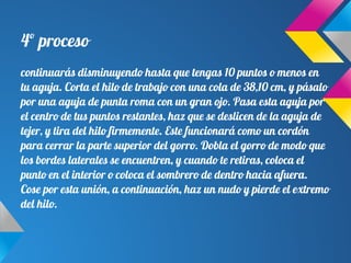 4º proceso
continuarás disminuyendo hasta que tengas 10 puntos o menos en
tu aguja. Corta el hilo de trabajo con una cola de 38,10 cm, y pásalo
por una aguja de punta roma con un gran ojo. Pasa esta aguja por
el centro de tus puntos restantes, haz que se deslicen de la aguja de
tejer, y tira del hilo firmemente. Este funcionará como un cordón
para cerrar la parte superior del gorro. Dobla el gorro de modo que
los bordes laterales se encuentren, y cuando te retiras, coloca el
punto en el interior o coloca el sombrero de dentro hacia afuera.
Cose por esta unión, a continuación, haz un nudo y pierde el extremo
del hilo.
 