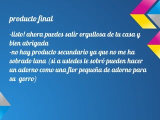 producto final
-listo! ahora puedes salir orgullosa de tu casa y
bien abrigada
-no hay producto secundario ya que no me ha
sobrado lana (si a ustedes le sobró pueden hacer
un adorno como una flor pequeña de adorno para
su gorro)
 