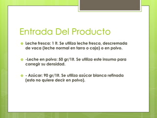 Entrada Del Producto
 Leche fresca: 1 lt. Se utiliza leche fresca, descremada
de vaca (leche normal en tarro o caja) o en polvo.
 -Leche en polvo: 50 gr/1lt. Se utiliza este insumo para
corregir su densidad.
 - Azúcar: 90 gr/1lt. Se utiliza azúcar blanca refinada
(esto no quiere decir en polvo).
 