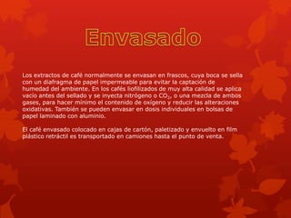 Los extractos de café normalmente se envasan en frascos, cuya boca se sella
con un diafragma de papel impermeable para evitar la captación de
humedad del ambiente. En los cafés liofilizados de muy alta calidad se aplica
vacío antes del sellado y se inyecta nitrógeno o CO2, o una mezcla de ambos
gases, para hacer mínimo el contenido de oxígeno y reducir las alteraciones
oxidativas. También se pueden envasar en dosis individuales en bolsas de
papel laminado con aluminio.
El café envasado colocado en cajas de cartón, paletizado y envuelto en film
plástico retráctil es transportado en camiones hasta el punto de venta.
 