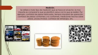Medición.
Se refiere a todo tipo de medición que se hace en el sector, la mas
importe es comparar lo que se planificó versus con lo que se realizó, Por
ejemplo: cantidad de piezas fabricadas, tiempos standard de operación,
cantidad de piezas conformes y no conformes, mediciones hechas sobre
piezas, productividad, cantidad de retrabajos, etc.
 