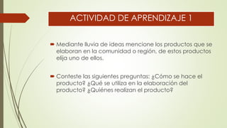 ACTIVIDAD DE APRENDIZAJE 1
 Mediante lluvia de ideas mencione los productos que se
elaboran en la comunidad o región, de estos productos
elija uno de ellos.
 Conteste las siguientes preguntas: ¿Cómo se hace el
producto? ¿Qué se utiliza en la elaboración del
producto? ¿Quiénes realizan el producto?
 