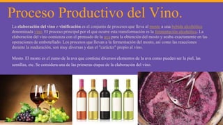 Proceso Productivo del Vino.
La elaboración del vino o vinificación es el conjunto de procesos que lleva al mosto a una bebida alcohólica
denominada vino. El proceso principal por el que ocurre esta transformación es la fermentación alcohólica. La
elaboración del vino comienza con el prensado de la uva para la obtención del mosto y acaba exactamente en las
operaciones de embotellado. Los procesos que llevan a la fermentación del mosto, así como las reacciones
durante la maduración, son muy diversas y dan el "carácter" propio al vino.
Mosto. El mosto es el zumo de la uva que contiene diversos elementos de la uva como pueden ser la piel, las
semillas, etc. Se considera una de las primeras etapas de la elaboración del vino.
 
