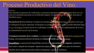 Proceso Productivo del Vino.
La Uva .
Para entender los procesos de vinificación, es necesario entender la morfología interior de la uva, así
como los contenidos que posee en sus diferentes lugares. Su aplastamiento produce un zumo que se
denomina mosto .
Recepción de la Uva. Mediante el empleo de remolques que transportan cajas o pequeños cestos que
no sobrepasen 25 kg de capacidad. El transporte se realiza con la mayor rapidez posible debiendo llegar
la uva a la bodega el mismo día de ser vendimiada, evitando en lo posible el aplastamiento de la uva y
un calentamiento excesivo de la misma.
Tratamiento mecánico de la vendimia. La maquinaria utilizada en el procesado de la vendimia en la
bodega, está fundamentalmente destinada a la extracción total o parcial del mosto.
Despalillado.La operación del despalillado consiste en la separación de los raspones, pudiéndose
hacer antes o después del estrujado. Supone una mejora gustativa de los vinos, pues los elementos
disueltos de los raspones presentan sabores astringentes, vegetales y herbáceos.
 