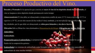 Proceso Productivo del Vino.
Descube y Prensado.Es la operación que consiste en sacar el vino de los depósitos donde ha fermentado, el
vino se traspasa a otros depósitos donde permanecerá cierto tiempo
Almacenamiento.El vino debe ser almacenado a temperatura estable de unos 15 °C (nunca inferior a 10 °C ni
superior a 18 °C), en un sitio oscuro (la luz oxida el vino), tumbado, y no moverlo.El vino absorbe todo lo que
hay alrededor, por lo que debe ser almacenado en sitios poco húmedos y sin olores fuertes
Filtración.Sólo se filtran los vinos destinados a Denominación de Origen. Filtración por tierras, Filtración
Amicróbica.
Embotellado.
Preparación para el embotellado. La preparación de los vino para el embotellado comprende los ajustes
finales de la composición química
Embotellado.Los sistemas de embotellado están formados por varias partes, normalmente muy parecidas al
embotellado de otras muchas bebidas.
 
