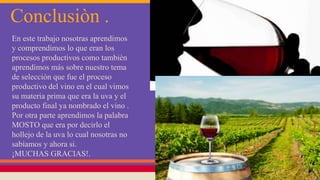Conclusiòn .
En este trabajo nosotras aprendimos
y comprendimos lo que eran los
procesos productivos como tambièn
aprendimos más sobre nuestro tema
de selección que fue el proceso
productivo del vino en el cual vimos
su materia prima que era la uva y el
producto final ya nombrado el vino .
Por otra parte aprendimos la palabra
MOSTO que era por decirlo el
hollejo de la uva lo cual nosotras no
sabíamos y ahora si.
¡MUCHAS GRACIAS!.
 