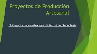 Proyectos de Producción
Artesanal
El Proyecto como estrategia de trabajo en tecnología
 