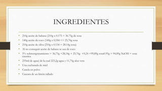 INGREDIENTES
• 210g aceite de babasu (210g x 0.175 = 36.75g de sosa
• 140g aceite de coco (140g x 0,184 <= 25,76g sosa
• 210g aceite de oliva (210g x 0.134 = 28.14g sosa)
• Al no conseguir aceite de babasu se usa de coco
• 5% sobreengrasamiento = 36,75g +28,14g + 25,76g +9,24 =99,89g sosa0.95g = 94,89g NaOH = sosa
caustica
• 235ml de agua( de la cual 223,2g agua y 11,75g aloe vera
• Una cucharada de miel
• Canela en polvo
• Cascara de un limón rallado
 
