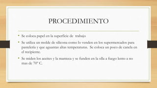 PROCEDIMIENTO
• Se coloca papel en la superficie de trabajo
• Se utiliza un molde de silicona como lo venden en los supermercados para
pastelería y que aguantas altas temperaturas. Se coloca un poco de canela en
el recipiente.
• Se miden los aceites y la manteca y se funden en la olla a fuego lento a no
mas de 70º C.
 