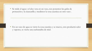 • Se mide el agua y el aloe vera en un vaso, nos ponemos las gafas de
protección y la mascarilla y medimos la sosa caustica en otro vaso .
• En un vaso de agua se vierte la sosa caustica y se mueve, esto producirá calor
y vapores, se vierte una cucharadita de miel.
 