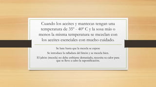 Cuando los aceites y mantecas tengan una
temperatura de 35º - 40º C y la sosa más o
menos la misma temperatura se mezclan con
los aceites esenciales con mucho cuidado.
Se bate hasta que la mezcla se espese
Se introduce la ralladura del limón y se mezcla bien.
El jabón (mezcla) no debe enfriarse demasiado, necesita su calor para
que se lleve a cabo la saponificación.
 