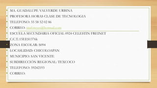 • MA. GUADALUPE VALVERDE URBINA
• PROFESORA HORAS CLASE DE TECNOLOGIA
• TELEFONO: 55 58 52 02 86
• CORREO: titaforeyes@hotmail.com
• ESCUELA SECUNDARIA OFICIAL 0924 CELESTIN FREINET
• C.C.T.:15EES1376k
• ZONA ESCOLAR: S094
• LOCASLIDAD: CHICOLOAPAN
• MUNICIPIO: SAN VICENTE
• SUBDIRECCIÓN REGIONAL: TEXCOCO
• TELEFONO: 59242193
• CORREO:
 