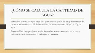 ¿CÓMO SE CALCULA LA CANTIDAD DE
AGUA?
Para saber cuanto de agua hace falta para nuestro jabón de 200g de manteca de
cacao la indicación es :1/3 de la cantidad de aceites usados: 200g/3 = 67g de
agua.
Esta cantidad hay que ajustar según los aceites, mantecas usadas en la receta,
más mantecas o ceras duras = más agua y viceversa.
 