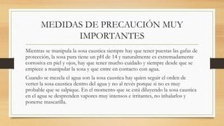 MEDIDAS DE PRECAUCIÓN MUY
IMPORTANTES
Mientras se manipula la sosa caustica siempre hay que tener puestas las gafas de
protección, la sosa pura tiene un pH de 14 y naturalmente es extremadamente
corrosiva en piel y ojos, hay que tener mucho cuidado y siempre desde que se
empiece a manipular la sosa y que entre en contacto con agua.
Cuando se mezcla el agua son la sosa caustica hay quien seguir el orden de
verter la sosa caustica dentro del agua y no al revés porque si no es muy
probable que se salpique. En el momento que se está diluyendo la sosa caustica
en el agua se desprenden vapores muy intensos e irritantes, no inhalarlos y
ponerse mascarilla.
 