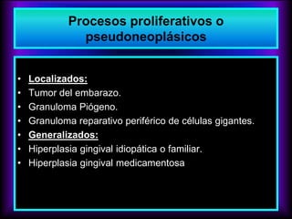 Procesos proliferativos o
pseudoneoplásicos
• Localizados:
• Tumor del embarazo.
• Granuloma Piógeno.
• Granuloma reparativo periférico de células gigantes.
• Generalizados:
• Hiperplasia gingival idiopática o familiar.
• Hiperplasia gingival medicamentosa
 